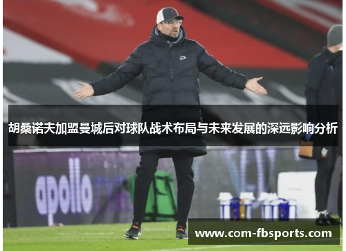 胡桑诺夫加盟曼城后对球队战术布局与未来发展的深远影响分析