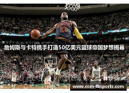 詹姆斯与卡特携手打造50亿美元篮球帝国梦想揭幕 詹姆斯与卡特携手打造50亿美元篮球帝国梦想揭幕