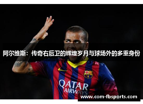 阿尔维斯:传奇右后卫的辉煌岁月与球场外的多重身份 阿尔维斯:传奇右后卫的辉煌岁月与球场外的多重身份